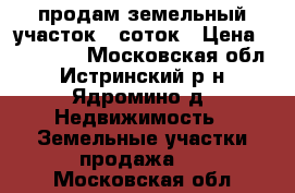 продам земельный участок 6 соток › Цена ­ 500 000 - Московская обл., Истринский р-н, Ядромино д. Недвижимость » Земельные участки продажа   . Московская обл.